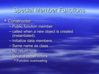 Special Member Functions
 Constructor:
  – Public function member
  – called when a new object is created
    (instantiated).
  – Initialize data members.
  – Same name as class
  – No return type
  – Several constructors
     Function overloading
 
