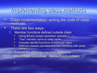 Implementing class methods
    Class implementation: writing the code of class
     methods.
    There are two ways:
    1. Member functions defined outside class
           Using Binary scope resolution operator (::)
           “Ties” member name to class name
           Uniquely identify functions of particular class
           Different classes can have member functions with same
            name
    –   Format for defining member functions
        ReturnType ClassName::MemberFunctionName( ){
           …
        }
 