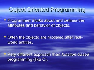 Object Oriented Programming
 Programmer thinks about and defines the
  attributes and behavior of objects.

 Often the objects are modeled after real-
  world entities.

 Very different approach than function-based
  programming (like C).
 
