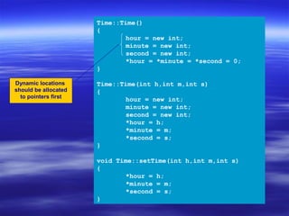 Time::Time()
                      {
                             hour = new int;
                             minute = new int;
                             second = new int;
                             *hour = *minute = *second = 0;
                      }

Dynamic locations     Time::Time(int h,int m,int s)
should be allocated   {
  to pointers first
                             hour = new int;
                             minute = new int;
                             second = new int;
                             *hour = h;
                             *minute = m;
                             *second = s;
                      }

                      void Time::setTime(int h,int m,int s)
                      {
                             *hour = h;
                             *minute = m;
                             *second = s;
                      }
 