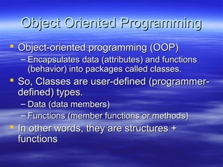Object Oriented Programming
 Object-oriented programming (OOP)
  – Encapsulates data (attributes) and functions
    (behavior) into packages called classes.
 So, Classes are user-defined (programmer-
  defined) types.
  – Data (data members)
  – Functions (member functions or methods)
 In other words, they are structures +
  functions
 