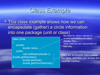 Class Example
 This class example shows how we can
  encapsulate (gather) a circle information
  into one package (unit or class)
                                           No need for others classes to
    class Circle                           access and retrieve its value
                                           directly. The
    {
                                           class methods are responsible for
       private:                            that only.
             double radius;
       public:
             void setRadius(double r);    They are accessible from outside
    double getDiameter();                 the class, and they can access the
             double getArea();            member (radius)
             double getCircumference();
    };
 