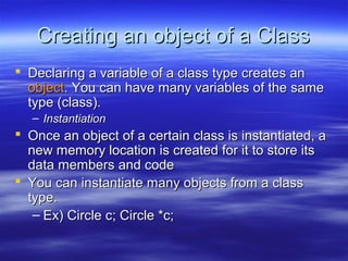 Creating an object of a Class
 Declaring a variable of a class type creates an
  object. You can have many variables of the same
  type (class).
   – Instantiation
 Once an object of a certain class is instantiated, a
  new memory location is created for it to store its
  data members and code
 You can instantiate many objects from a class
  type.
   – Ex) Circle c; Circle *c;
 