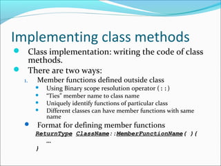 Implementing class methods
 Class implementation: writing the code of class
methods.
 There are two ways:
1. Member functions defined outside class
 Using Binary scope resolution operator (::)
 “Ties” member name to class name
 Uniquely identify functions of particular class
 Different classes can have member functions with same
name
 Format for defining member functions
ReturnType ClassName::MemberFunctionName( ){
…
}
 
