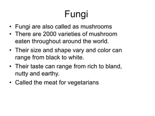 Fungi
• Fungi are also called as mushrooms
• There are 2000 varieties of mushroom
eaten throughout around the world.
• Their size and shape vary and color can
range from black to white.
• Their taste can range from rich to bland,
nutty and earthy.
• Called the meat for vegetarians
 