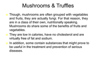 Mushrooms & Truffles
 Though, mushrooms are often grouped with vegetables
and fruits, they are actually fungi. For that reason, they
are in a class of their own, nutritionally speaking.
Mushrooms do share some of the benefits of fruits and
vegetables.
 They are low in calories, have no cholesterol and are
virtually free of fat and sodium.
 In addition, some contain substances that might prove to
be useful in the treatment and prevention of serious
diseases.
 