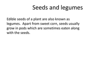 Seeds and legumes
Edible seeds of a plant are also known as
legumes. Apart from sweet corn, seeds usually
grow in pods which are sometimes eaten along
with the seeds.
 