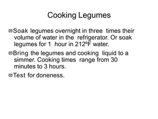 Cooking Legumes
Soak legumes overnight in three times their
volume of water in the refrigerator. Or soak
legumes for 1 hour in 212ºF water.
Bring the legumes and cooking liquid to a
simmer. Cooking times range from 30
minutes to 3 hours.
Test for doneness.
 