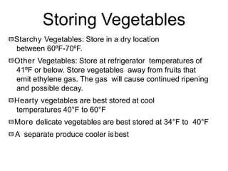 Storing Vegetables
Starchy Vegetables: Store in a dry location
between 60ºF-70ºF.
Other Vegetables: Store at refrigerator temperatures of
41ºF or below. Store vegetables away from fruits that
emit ethylene gas. The gas will cause continued ripening
and possible decay.
Hearty vegetables are best stored at cool
temperatures 40°F to 60°F
More delicate vegetables are best stored at 34°F to 40°F
A separate produce cooler isbest
 