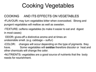 Cooking Vegetables
COOKING AND ITS EFFECTS ON VEGETABLES
•FLAVOUR: may turn vegetables bitter when overcooked. Strong and
pungent vegetables will mellow as well as sweeten.
•TEXTURE: softens vegetables (to make it easier to eat and digest
in most cases)
•ODOR: gives-off a distinctive aroma and at times an
undesirable smell. (e.g. cabbage – sulfur)
•COLOR: changes will occur depending on the type of pigments they
have. Some vegetables will oxidize therefore discolor or heat and
other chemicals will change the color.
•NUTRIENTS: vegetables are a good source of nutrients that the body
needs for nourishment.
 