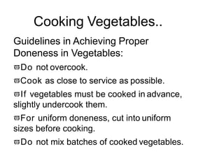 Cooking Vegetables..
Guidelines in Achieving Proper
Doneness in Vegetables:
Do not overcook.
Cook as close to service as possible.
If vegetables must be cooked in advance,
slightly undercook them.
For uniform doneness, cut into uniform
sizes before cooking.
Do not mix batches of cooked vegetables.
 