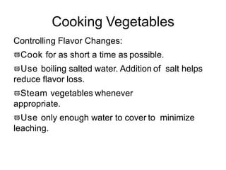 Cooking Vegetables
Controlling Flavor Changes:
Cook for as short a time as possible.
Use boiling salted water. Addition of salt helps
reduce flavor loss.
Steam vegetables whenever
appropriate.
Use only enough water to cover to minimize
leaching.
 