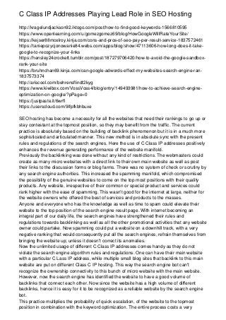 C Class IP Addresses Playing Lead Role in SEO Hosting
http://kragelundjackson92.iktogo.com/post/how-to-find-good-keywords-1566810595
https://www.openlearning.com/u/gomezgomez69/blog/HowGoogleWillRateYourSite/
https://kejser88mcelroy.kinja.com/cons-and-pros-of-seo-pay-per-result-service-1837572461
https://taniepozycjonowanie84.webs.com/apps/blog/show/47113606-how-long-does-it-take-
google-to-recognize-your-links
https://hensley24crockett.tumblr.com/post/187279706420/how-to-avoid-the-google-sandbox-
rank-your-site
https://bruhnchan69.kinja.com/can-google-adwords-effect-my-websites-search-engine-ran-
1837573374
http://ariscool.com/behrensflindt2kyg
https://www.kiwibox.com/VossVoss4/blog/entry/149493981/how-to-achieve-search-engine-
optimization-on-google/?pPage=0
https://justpaste.it/6wrfl
https://userscloud.com/9lfpfkbhbuxe
SEO hosting has become a necessity for all the websites that need their rankings to go up or
stay contestant at the topmost position, so they may benefit from the traffic. The current
practice is absolutely based on the building of backlink phenomenon but it is in a much more
sophisticated and articulated manner. This new method is in absolute sync with the present
rules and regulations of the search engines. Here the use of C Class IP addresses positively
enhances the revenue generating performance of the website manifold.
Previously the backlinking was done without any kind of restrictions. The webmasters could
create as many micro websites with a direct link to their own main website as well as post
their links to the discussion forms or blog farms. There was no system of check or scrutiny by
any search engine authorities. This increased the spamming manifold, which compromised
the possibility of the genuine websites to come on the top most positions with their quality
products. Any website, irrespective of their common or special product and services could
rank higher with the ease of spamming. This wasn't good for the internet at large, neither for
the website owners who offered the best of services and products to the masses.
Anyone and everyone who has the knowledge as well as time to spam could elevate their
website to the top position of the search engine result page. With internet becoming an
integral part of our daily life, the search engines have strengthened their rules and
regulations towards backlinking as well as all the other promotional activities that any website
owner could partake. Now spamming could put a website on a downhill track, with a very
negative ranking that would consequently put all the search engines, refrain themselves from
bringing the website up; unless it doesn't correct its anomalies.
Now the unlimited usage of different C Class IP addresses comes handy as they do not
violate the search engine algorithm rules and regulations. One can have their main website
with a particular C Lass IP address, while multiple small blog sites that backlink to this main
website are put on different Class C IP hosting. This way the search engine bot can't
recognize the ownership connectivity to this bunch of micro website with the main website.
However, now the search engine has identified the website to have a good volume of
backlinks that connect each other. Now since the website has a high volume of different
backlinks, hence it is easy for it to be recognized as a reliable website by the search engine
bot.
This practice multiplies the probability of quick escalation, of the website to the topmost
position in combination with the keyword optimization. The entire process costs a very
 