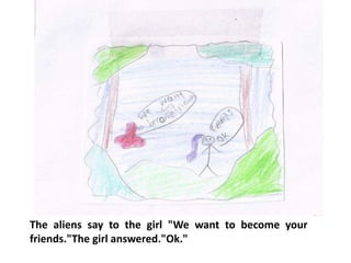 The aliens say to the girl "We want to become your
friends."The girl answered."Ok."
 