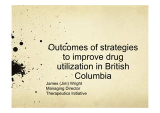 Outcomes of strategies
to improve drug
utilization in British
Columbia
James (Jim) Wright
Managing Director
Therapeutics Initiative
 