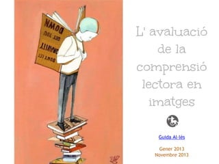 L' avaluació
de la
comprensió
lectora en
imatges
Guida Al·lès
Gener 2013
Novembre 2013

 