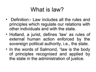 What is law?
• Definition:- Law includes all the rules and
  principles which regulate our relations with
  other individuals and with the state.
• Holland, a jurist, defines ‘law’ as rules of
  external human action enforced by the
  sovereign political authority, i.e., the state.
• In the words of Salmond, “law is the body
  of principles recognised and applied by
  the state in the administration of justice.
 