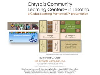 Chrysalis Community
         Learning Centers™ in Lesotho
         a Global Learning Framework™ presentation




                        By Richard C. Close
                   The Chrysalis Campaign, Inc.
                     rclose@richardclose.info
                   http://globallearningframework.ning.com
Global Learning Framework©, Micro Learning Paths© are a Copyright 2009 Richard C. Close
   No version can be reproduced in any format without written permission from author
     Web Education System™ and Global Chalkboard is a Trademark of BASCOM Inc.
 