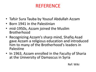 REFERENCE
• Tafsir Sura Tauba by Yousuf Abdullah Azzam
• Born 1941 in the Palestinian
• mid-1950s, Azzam joined the Muslim
Brotherhood
• Recognizing Azzam's sharp mind, Shafiq Asad
gave Azzam a religious education and introduced
him to many of the Brotherhood's leaders in
Palestine
• In 1963, Azzam enrolled in the Faculty of Sharia
at the University of Damascus in Syria
Ref: Wiki
 