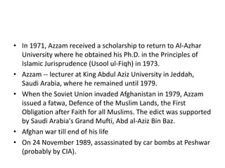 • In 1971, Azzam received a scholarship to return to Al-Azhar
University where he obtained his Ph.D. in the Principles of
Islamic Jurisprudence (Usool ul-Fiqh) in 1973.
• Azzam -- lecturer at King Abdul Aziz University in Jeddah,
Saudi Arabia, where he remained until 1979.
• When the Soviet Union invaded Afghanistan in 1979, Azzam
issued a fatwa, Defence of the Muslim Lands, the First
Obligation after Faith for all Muslims. The edict was supported
by Saudi Arabia's Grand Mufti, Abd al-Aziz Bin Baz.
• Afghan war till end of his life
• On 24 November 1989, assassinated by car bombs at Peshwar
(probably by CIA).
 