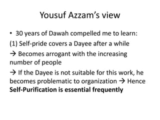 Yousuf Azzam’s view
• 30 years of Dawah compelled me to learn:
(1) Self-pride covers a Dayee after a while
 Becomes arrogant with the increasing
number of people
 If the Dayee is not suitable for this work, he
becomes problematic to organization  Hence
Self-Purification is essential frequently
 