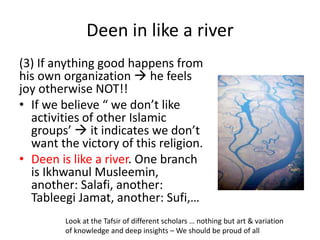 Deen in like a river
(3) If anything good happens from
his own organization  he feels
joy otherwise NOT!!
• If we believe “ we don’t like
activities of other Islamic
groups’  it indicates we don’t
want the victory of this religion.
• Deen is like a river. One branch
is Ikhwanul Musleemin,
another: Salafi, another:
Tableegi Jamat, another: Sufi,…
Look at the Tafsir of different scholars … nothing but art & variation
of knowledge and deep insights – We should be proud of all
 