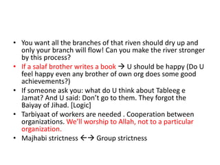 • You want all the branches of that riven should dry up and
only your branch will flow! Can you make the river stronger
by this process?
• If a salaf brother writes a book  U should be happy (Do U
feel happy even any brother of own org does some good
achievements?)
• If someone ask you: what do U think about Tableeg e
Jamat? And U said: Don’t go to them. They forgot the
Baiyay of Jihad. [Logic]
• Tarbiyaat of workers are needed . Cooperation between
organizations. We’ll worship to Allah, not to a particular
organization.
• Majhabi strictness  Group strictness
 