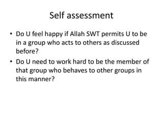 Self assessment
• Do U feel happy if Allah SWT permits U to be
in a group who acts to others as discussed
before?
• Do U need to work hard to be the member of
that group who behaves to other groups in
this manner?
 