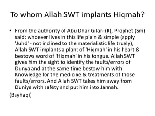 To whom Allah SWT implants Hiqmah?
• From the authority of Abu Dhar Gifari (R), Prophet (Sm)
said: whoever lives in this life plain & simple (apply
'Juhd' - not inclined to the materialistic life truely),
Allah SWT implants a plant of 'Hiqmah' in his heart &
bestows word of 'Hiqmah' in his tongue. Allah SWT
gives him the sight to identify the faults/errors of
Dunya and at the same time bestow him with
Knowledge for the medicine & treatments of those
faults/errors. And Allah SWT takes him away from
Duniya with safety and put him into Jannah.
(Bayhaqi)
 