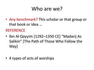 Who are we?
• Any benchmark? This scholar or that group or
that book or idea …
REFERENCE
• Ibn Al Qayyim [1292–1350 CE] “Madarij As
Salikin” [The Path of Those Who Follow the
Way]
• 4 types of acts of worships
 
