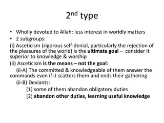 2nd type
• Wholly devoted to Allah: less interest in worldly matters
• 2 subgroups:
(i) Asceticism (rigorous self-denial, particularly the rejection of
the pleasures of the world) is the ultimate goal – consider it
superior to knowledge & worship
(ii) Asceticism is the means – not the goal:
(ii-A) The committed & knowledgeable of them answer the
commands even if it scatters them and ends their gathering
(ii-B) Deviants:
[1] some of them abandon obligatory duties
[2] abandon other duties, learning useful knowledge
 