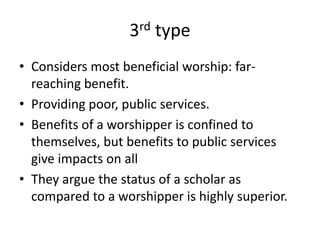 3rd type
• Considers most beneficial worship: far-
reaching benefit.
• Providing poor, public services.
• Benefits of a worshipper is confined to
themselves, but benefits to public services
give impacts on all
• They argue the status of a scholar as
compared to a worshipper is highly superior.
 