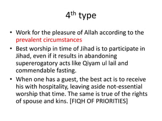 4th type
• Work for the pleasure of Allah according to the
prevalent circumstances
• Best worship in time of Jihad is to participate in
Jihad, even if it results in abandoning
supererogatory acts like Qiyam ul lail and
commendable fasting.
• When one has a guest, the best act is to receive
his with hospitality, leaving aside not-essential
worship that time. The same is true of the rights
of spouse and kins. [FIQH OF PRIORITIES]
 