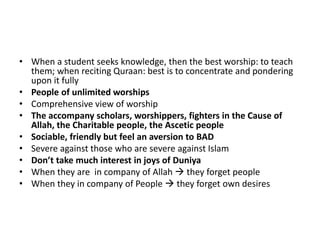 • When a student seeks knowledge, then the best worship: to teach
them; when reciting Quraan: best is to concentrate and pondering
upon it fully
• People of unlimited worships
• Comprehensive view of worship
• The accompany scholars, worshippers, fighters in the Cause of
Allah, the Charitable people, the Ascetic people
• Sociable, friendly but feel an aversion to BAD
• Severe against those who are severe against Islam
• Don’t take much interest in joys of Duniya
• When they are in company of Allah  they forget people
• When they in company of People  they forget own desires
 