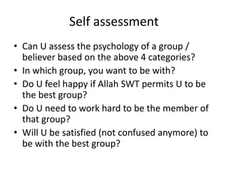 Self assessment
• Can U assess the psychology of a group /
believer based on the above 4 categories?
• In which group, you want to be with?
• Do U feel happy if Allah SWT permits U to be
the best group?
• Do U need to work hard to be the member of
that group?
• Will U be satisfied (not confused anymore) to
be with the best group?
 