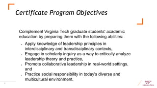 Certificate Program Objectives
Complement Virginia Tech graduate students' academic
education by preparing them with the following abilities:
● Apply knowledge of leadership principles in
interdisciplinary and transdisciplinary contexts,
● Engage in scholarly inquiry as a way to critically analyze
leadership theory and practice,
● Promote collaborative leadership in real-world settings,
and
● Practice social responsibility in today's diverse and
multicultural environment.
16
 