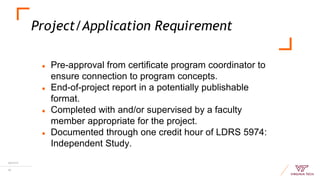 Project/Application Requirement
10/17/17
19
● Pre-approval from certificate program coordinator to
ensure connection to program concepts.
● End-of-project report in a potentially publishable
format.
● Completed with and/or supervised by a faculty
member appropriate for the project.
● Documented through one credit hour of LDRS 5974:
Independent Study.
 