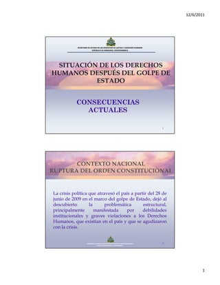 12/6/2011




            SECRETARÍA DE ESTADO EN LOS DESPACHOS DE JUSTICIA Y DERECHOS HUMANOS
                            REPÚBLICA DE HONDURAS, CENTROAMÉRICA




 SITUACIÓN DE LOS DERECHOS
HUMANOS DESPUÉS DEL GOLPE DE
          ESTADO


           CONSECUENCIAS
             ACTUALES

                                                                                            1




       CONTEXTO NACIONAL
RUPTURA DEL ORDEN CONSTITUCIONAL


La crisis política que atravesó el país a partir del 28 de
junio de 2009 en el marco del golpe de Estado, dejó al
descubierto        la      problemática       estructural,
principalmente        manifestada    por      debilidades
institucionales y graves violaciones a los Derechos
Humanos, que existían en el país y que se agudizaron
con la crisis.


                     SECRETARÍA DE ESTADO EN LOS DESPACHOS DE JUSTICIA Y DERECHOS HUMANOS   2
                                     REPÚBLICA DE HONDURAS, CENTROAMÉRICA




                                                                                                       1
 