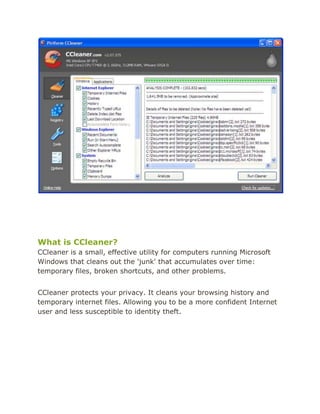 What is CCleaner?<br />CCleaner is a small, effective utility for computers running Microsoft Windows that cleans out the 'junk' that accumulates over time: temporary files, broken shortcuts, and other problems.<br />CCleaner protects your privacy. It cleans your browsing history and temporary internet files. Allowing you to be a more confident Internet user and less susceptible to identity theft.<br />What can you use it for?<br />From its name, you can guess that CCleaner is used to clean up your system. In fact, the first 'C' in CCleaner stands for the 'crap' that it can clean out. It has other uses too:<br />Privacy: Delete passwords, Internet files, configuration files, and remove System Restore points from a shared PC.<br />Security: Clean out files from a PC you're giving away or selling. You can also wipe free space so the remnants of any files you deleted previously will be erased forever.<br />Speed: Speed up your computer by removing unneeded files. Speed up boot times by reducing the number of programs that start with Windows.<br />Stability: Enable Windows to run more smoothly with a clean Registry.<br />Space: Free up hard drive space by deleting unnecessary files.<br />What it can and can't do<br />CCleaner has many abilities, but it can't do everything. Here's a list of what it can and can't do.<br />CCleaner can:<br />Protect your Web browsing privacy on a shared or public computer by deleting passwords and other temporary Internet files, so that nobody will be able to see where you've been.<br />Protect your privacy for many Windows applications by removing information about files and folders you've accessed using them.<br />Remove traces of documents you've already deleted by securely wiping free disk space.<br />Clean up the Windows Registry by removing information that's incorrect or no longer needed.<br />Reduce memory load and speed up boot times by letting you specify which programs automatically start with Windows.<br />Uninstall software easily - even when the Windows Control Panel Add/Remove Programs applet won't let you.<br />Manage your cookies - tiny files on your PC that Web sites use to track your visits.<br />What CCleaner can't do:<br />CCleaner can't detect or remove viruses, spyware, or malware. Check out http://www.filehippo.com/software/antivirus/ for antivirus software, and  http://www.filehippo.com/software/antispyware/ for anti-spyware utilities.<br />CCleaner can't defragment your hard drive. We've written a free program called  HYPERLINK quot;
http://www.defraggler.com/quot;
 Defraggler that will do just that - check it out.<br />CCleaner can't recover deleted or corrupted files. Our other great free product,  HYPERLINK quot;
http://www.recuva.com/quot;
 Recuva can!<br />