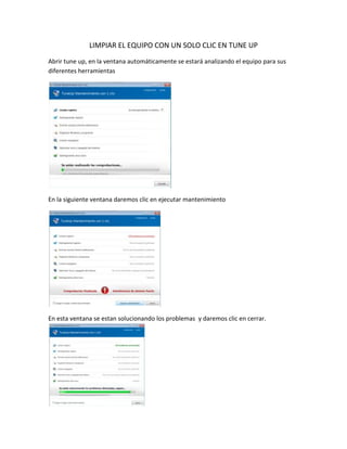 LIMPIAR EL EQUIPO CON UN SOLO CLIC EN TUNE UP
Abrir tune up, en la ventana automáticamente se estará analizando el equipo para sus
diferentes herramientas
En la siguiente ventana daremos clic en ejecutar mantenimiento
En esta ventana se estan solucionando los problemas y daremos clic en cerrar.
 