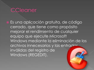  Es una aplicación gratuita, de código
cerrado, que tiene como propósito
mejorar el rendimiento de cualquier
equipo que ejecute Microsoft
Windows mediante la eliminación de los
archivos innecesarios y las entradas
inválidas del registro de
Windows (REGEDIT).
 
