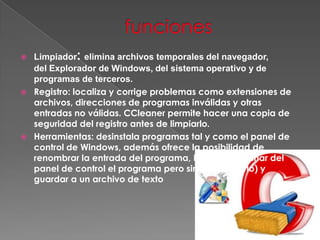 Limpiador: elimina archivos temporales del navegador,
del Explorador de Windows, del sistema operativo y de
programas de terceros.
 Registro: localiza y corrige problemas como extensiones de
archivos, direcciones de programas inválidas y otras
entradas no válidas. CCleaner permite hacer una copia de
seguridad del registro antes de limpiarlo.
 Herramientas: desinstala programas tal y como el panel de
control de Windows, además ofrece la posibilidad de
renombrar la entrada del programa, borrarla (eliminar del
panel de control el programa pero sin desinstalarlo) y
guardar a un archivo de texto
 