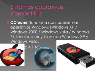  CCleaner funciona con los sistemas
operativos Windows (Windows XP /
Windows 2000 / Windows vista / Windows
7), funciona muy bien con Windows XP y
Windows Vista.
 Tamaño: 4,1 MB
 