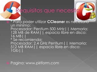  * Para poder utilizar CCleaner es necesario
un mínimo:
Procesador: Pentium 500 MHz|| Memoria:
128 MB de RAM|| espacio libre en disco:
16 MB||
* Se recomienda:
Procesador: 2.4 GHz Pentium|| Memoria:
512 MB RAM|| espacio libre en disco:
1Gb||
 Pagina: www.piriform.com
 