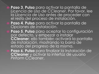  Paso 3. Pulsa para activar la pantalla de
Licencia de Uso de CCleaner. Por favor, lee
la Licencia de Uso antes de proceder con
el resto del proceso de instalación.
 Paso 4. Pulsa para activar la pantalla de
Opciones de Instalación.
 Paso 5. Pulsa para aceptar la configuración
por defecto, y empezar a instalar
CCleaner; ello también activará la pantalla
de Instalación, mostrando la barra de
estado del progreso de la misma.
 Paso 6. Pulsa para finalizar la instalación de
CCleaner y activar la interfaz de usuario
Piriform CCleaner.
 