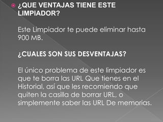  ¿QUE VENTAJAS TIENE ESTE
LIMPIADOR?
Este Limpiador te puede eliminar hasta
900 MB.
¿CUALES SON SUS DESVENTAJAS?
El único problema de este limpiador es
que te borra las URL Que tienes en el
Historial, así que les recomiendo que
quiten la casilla de borrar URL, o
simplemente saber las URL De memorias.
 