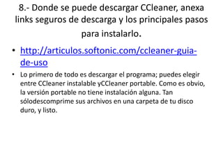 8.- Donde se puede descargar CCleaner, anexa
links seguros de descarga y los principales pasos
para instalarlo.
• http://articulos.softonic.com/ccleaner-guia-
de-uso
• Lo primero de todo es descargar el programa; puedes elegir
entre CCleaner instalable yCCleaner portable. Como es obvio,
la versión portable no tiene instalación alguna. Tan
sólodescomprime sus archivos en una carpeta de tu disco
duro, y listo.
 