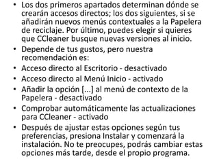 • Los dos primeros apartados determinan dónde se
crearán accesos directos; los dos siguientes, si se
añadirán nuevos menús contextuales a la Papelera
de reciclaje. Por último, puedes elegir si quieres
que CCleaner busque nuevas versiones al inicio.
• Depende de tus gustos, pero nuestra
recomendación es:
• Acceso directo al Escritorio - desactivado
• Acceso directo al Menú Inicio - activado
• Añadir la opción [...] al menú de contexto de la
Papelera - desactivado
• Comprobar automáticamente las actualizaciones
para CCleaner - activado
• Después de ajustar estas opciones según tus
preferencias, presiona Instalar y comenzará la
instalación. No te preocupes, podrás cambiar estas
opciones más tarde, desde el propio programa.
 