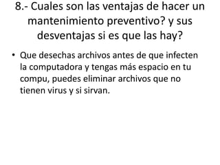 8.- Cuales son las ventajas de hacer un
mantenimiento preventivo? y sus
desventajas si es que las hay?
• Que desechas archivos antes de que infecten
la computadora y tengas más espacio en tu
compu, puedes eliminar archivos que no
tienen virus y si sirvan.
 