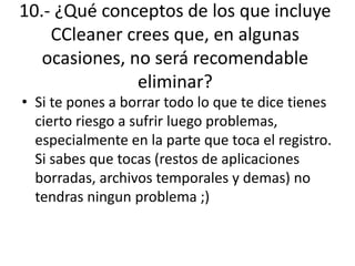 10.- ¿Qué conceptos de los que incluye
CCleaner crees que, en algunas
ocasiones, no será recomendable
eliminar?
• Si te pones a borrar todo lo que te dice tienes
cierto riesgo a sufrir luego problemas,
especialmente en la parte que toca el registro.
Si sabes que tocas (restos de aplicaciones
borradas, archivos temporales y demas) no
tendras ningun problema ;)
 